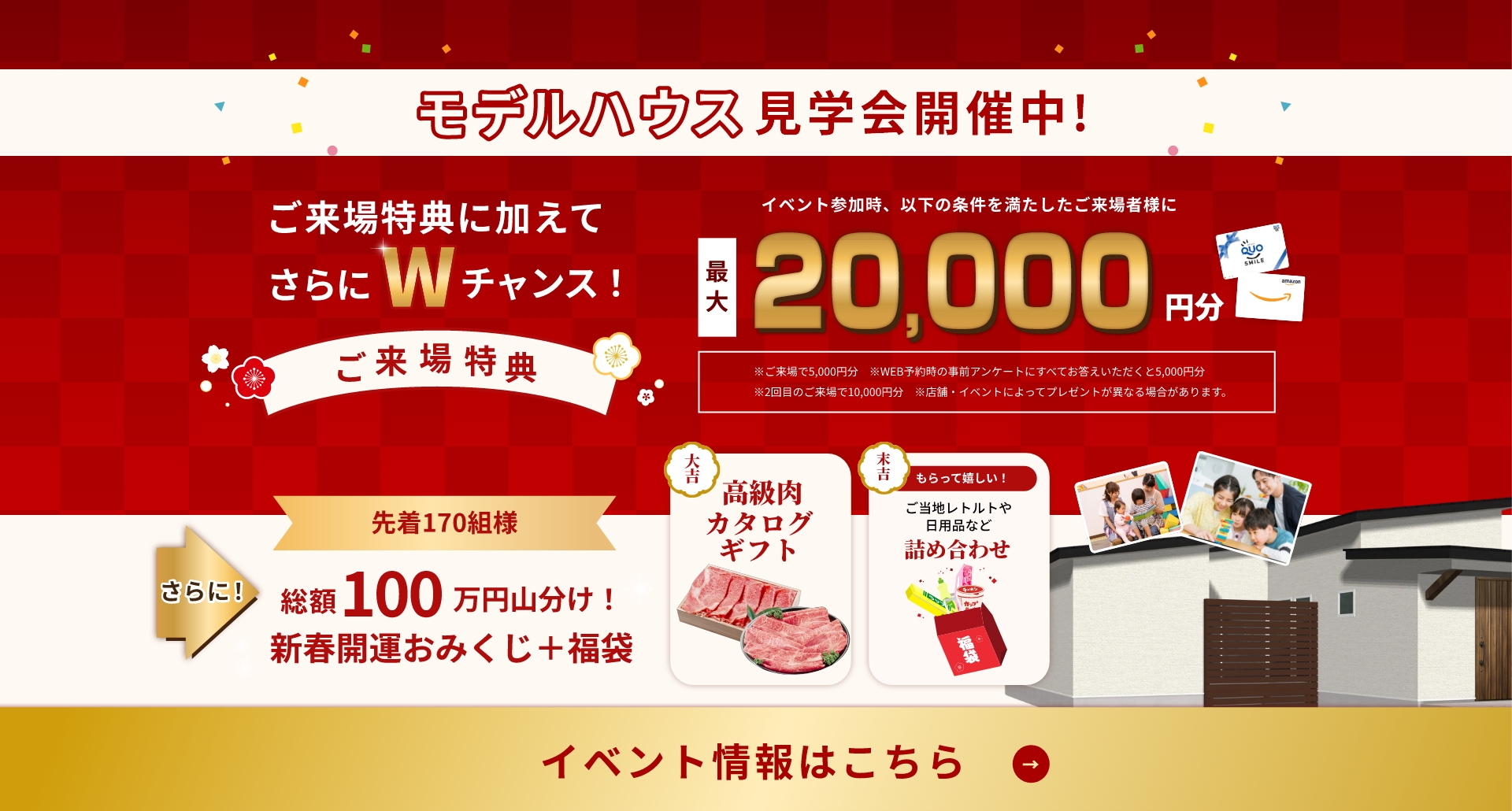 モデルハウス見学会開催中！ご来場特典に加えてさらにWチャンス！最大20,000円分プレゼントさらに先着170名様総額100万円山分け！イベント情報はこちら